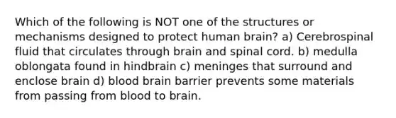 Which of the following is NOT one of the structures or mechanisms designed to protect human brain? a) Cerebrospinal fluid that circulates through brain and spinal cord. b) medulla oblongata found in hindbrain c) meninges that surround and enclose brain d) blood brain barrier prevents some materials from passing from blood to brain.