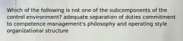 Which of the following is not one of the subcomponents of the control environment? adequate separation of duties commitment to competence management's philosophy and operating style organizational structure