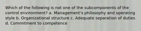 Which of the following is not one of the subcomponents of the control environment? a. Management's philosophy and operating style b. Organizational structure c. Adequate separation of duties d. Commitment to competence