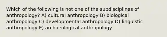 Which of the following is not one of the subdisciplines of anthropology? A) cultural anthropology B) biological anthropology C) developmental anthropology D) linguistic anthropology E) archaeological anthropology