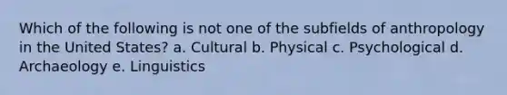 Which of the following is not one of the subfields of anthropology in the United States? a. Cultural b. Physical c. Psychological d. Archaeology e. Linguistics