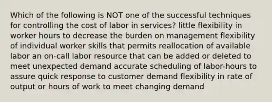 Which of the following is NOT one of the successful techniques for controlling the cost of labor in services? little flexibility in worker hours to decrease the burden on management flexibility of individual worker skills that permits reallocation of available labor an on-call labor resource that can be added or deleted to meet unexpected demand accurate scheduling of labor-hours to assure quick response to customer demand flexibility in rate of output or hours of work to meet changing demand