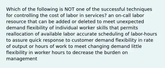 Which of the following is NOT one of the successful techniques for controlling the cost of labor in services? an on-call labor resource that can be added or deleted to meet unexpected demand flexibility of individual worker skills that permits reallocation of available labor accurate scheduling of labor-hours to assure quick response to customer demand flexibility in rate of output or hours of work to meet changing demand little flexibility in worker hours to decrease the burden on management