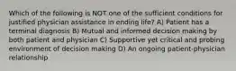 Which of the following is NOT one of the sufficient conditions for justified physician assistance in ending life? A) Patient has a terminal diagnosis B) Mutual and informed decision making by both patient and physician C) Supportive yet critical and probing environment of decision making D) An ongoing patient-physician relationship