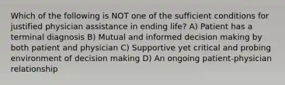 Which of the following is NOT one of the sufficient conditions for justified physician assistance in ending life? A) Patient has a terminal diagnosis B) Mutual and informed decision making by both patient and physician C) Supportive yet critical and probing environment of decision making D) An ongoing patient-physician relationship