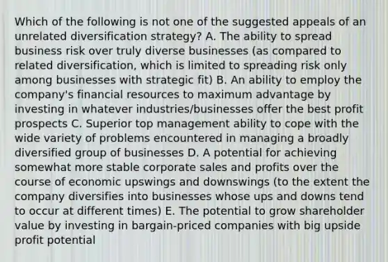 Which of the following is not one of the suggested appeals of an unrelated diversification strategy? A. The ability to spread business risk over truly diverse businesses (as compared to related diversification, which is limited to spreading risk only among businesses with strategic fit) B. An ability to employ the company's financial resources to maximum advantage by investing in whatever industries/businesses offer the best profit prospects C. Superior top management ability to cope with the wide variety of problems encountered in managing a broadly diversified group of businesses D. A potential for achieving somewhat more stable corporate sales and profits over the course of economic upswings and downswings (to the extent the company diversifies into businesses whose ups and downs tend to occur at different times) E. The potential to grow shareholder value by investing in bargain-priced companies with big upside profit potential