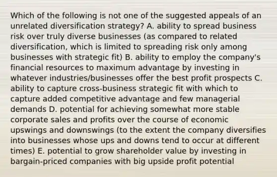 Which of the following is not one of the suggested appeals of an unrelated diversification strategy? A. ability to spread business risk over truly diverse businesses (as compared to related diversification, which is limited to spreading risk only among businesses with strategic fit) B. ability to employ the company's financial resources to maximum advantage by investing in whatever industries/businesses offer the best profit prospects C. ability to capture cross-business strategic fit with which to capture added competitive advantage and few managerial demands D. potential for achieving somewhat more stable corporate sales and profits over the course of economic upswings and downswings (to the extent the company diversifies into businesses whose ups and downs tend to occur at different times) E. potential to grow shareholder value by investing in bargain-priced companies with big upside profit potential