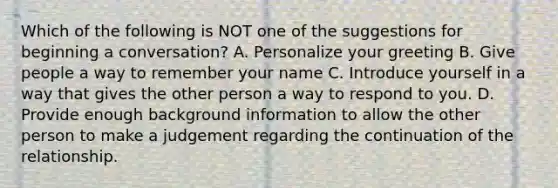 Which of the following is NOT one of the suggestions for beginning a conversation? A. Personalize your greeting B. Give people a way to remember your name C. Introduce yourself in a way that gives the other person a way to respond to you. D. Provide enough background information to allow the other person to make a judgement regarding the continuation of the relationship.