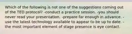 Which of the following is not one of the suggestions coming out of the TED protocol? -conduct a practice session. -you should never read your presentation. -prepare far enough in advance. -use the latest technology available to appear to be up to date. -the most important element of stage presence is eye contact.