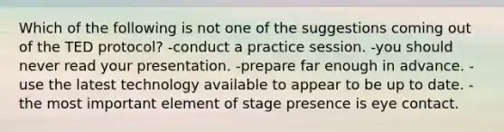 Which of the following is not one of the suggestions coming out of the TED protocol? -conduct a practice session. -you should never read your presentation. -prepare far enough in advance. -use the latest technology available to appear to be up to date. -the most important element of stage presence is eye contact.