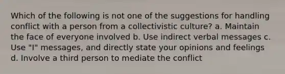 Which of the following is not one of the suggestions for handling conflict with a person from a collectivistic culture? a. Maintain the face of everyone involved b. Use indirect verbal messages c. Use "I" messages, and directly state your opinions and feelings d. Involve a third person to mediate the conflict