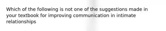 Which of the following is not one of the suggestions made in your textbook for improving communication in intimate relationships