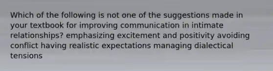 Which of the following is not one of the suggestions made in your textbook for improving communication in intimate relationships? emphasizing excitement and positivity avoiding conflict having realistic expectations managing dialectical tensions