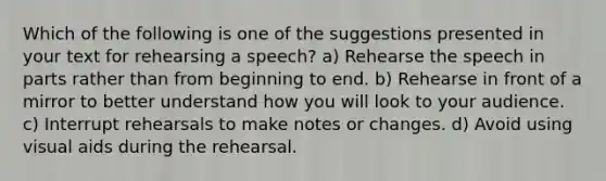 Which of the following is one of the suggestions presented in your text for rehearsing a speech? a) Rehearse the speech in parts rather than from beginning to end. b) Rehearse in front of a mirror to better understand how you will look to your audience. c) Interrupt rehearsals to make notes or changes. d) Avoid using visual aids during the rehearsal.