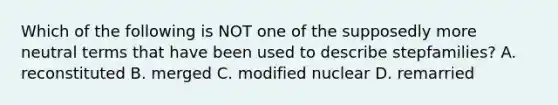 Which of the following is NOT one of the supposedly more neutral terms that have been used to describe stepfamilies? A. reconstituted B. merged C. modified nuclear D. remarried