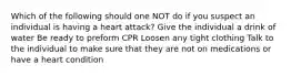 Which of the following should one NOT do if you suspect an individual is having a heart attack? Give the individual a drink of water Be ready to preform CPR Loosen any tight clothing Talk to the individual to make sure that they are not on medications or have a heart condition