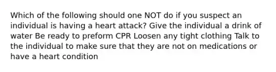 Which of the following should one NOT do if you suspect an individual is having a heart attack? Give the individual a drink of water Be ready to preform CPR Loosen any tight clothing Talk to the individual to make sure that they are not on medications or have a heart condition