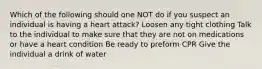 Which of the following should one NOT do if you suspect an individual is having a heart attack? Loosen any tight clothing Talk to the individual to make sure that they are not on medications or have a heart condition Be ready to preform CPR Give the individual a drink of water