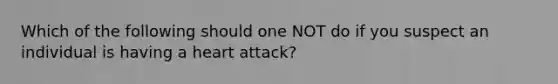 Which of the following should one NOT do if you suspect an individual is having a heart attack?