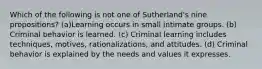 Which of the following is not one of Sutherland's nine propositions? (a)Learning occurs in small intimate groups. (b) Criminal behavior is learned. (c) Criminal learning includes techniques, motives, rationalizations, and attitudes. (d) Criminal behavior is explained by the needs and values it expresses.