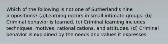 Which of the following is not one of Sutherland's nine propositions? (a)Learning occurs in small intimate groups. (b) Criminal behavior is learned. (c) Criminal learning includes techniques, motives, rationalizations, and attitudes. (d) Criminal behavior is explained by the needs and values it expresses.