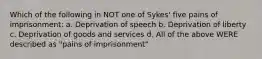 Which of the following in NOT one of Sykes' five pains of imprisonment: a. Deprivation of speech b. Deprivation of liberty c. Deprivation of goods and services d. All of the above WERE described as "pains of imprisonment"