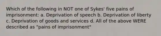 Which of the following in NOT one of Sykes' five pains of imprisonment: a. Deprivation of speech b. Deprivation of liberty c. Deprivation of goods and services d. All of the above WERE described as "pains of imprisonment"