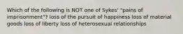 Which of the following is NOT one of Sykes' "pains of imprisonment"? loss of the pursuit of happiness loss of material goods loss of liberty loss of heterosexual relationships