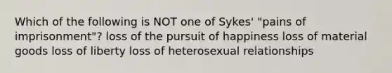 Which of the following is NOT one of Sykes' "pains of imprisonment"? loss of the pursuit of happiness loss of material goods loss of liberty loss of heterosexual relationships