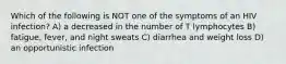 Which of the following is NOT one of the symptoms of an HIV infection? A) a decreased in the number of T lymphocytes B) fatigue, fever, and night sweats C) diarrhea and weight loss D) an opportunistic infection