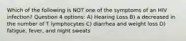 Which of the following is NOT one of the symptoms of an HIV infection? Question 4 options: A) Hearing Loss B) a decreased in the number of T lymphocytes C) diarrhea and weight loss D) fatigue, fever, and night sweats