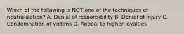 Which of the following is NOT one of the techniques of neutralization? A. Denial of responsibility B. Denial of injury C. Condemnation of victims D. Appeal to higher loyalties