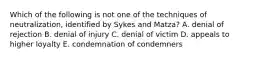 Which of the following is not one of the techniques of neutralization, identified by Sykes and Matza? A. denial of rejection B. denial of injury C. denial of victim D. appeals to higher loyalty E. condemnation of condemners