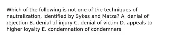 Which of the following is not one of the techniques of neutralization, identified by Sykes and Matza? A. denial of rejection B. denial of injury C. denial of victim D. appeals to higher loyalty E. condemnation of condemners