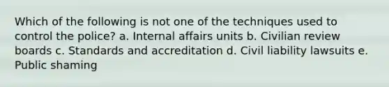 Which of the following is not one of the techniques used to control the police? a. Internal affairs units b. Civilian review boards c. Standards and accreditation d. Civil liability lawsuits e. Public shaming