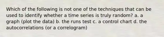 Which of the following is not one of the techniques that can be used to identify whether a time series is truly random? a. a graph (plot the data) b. the runs test c. a control chart d. the autocorrelations (or a correlogram)