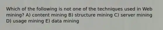 Which of the following is not one of the techniques used in Web mining? A) content mining B) structure mining C) server mining D) usage mining E) data mining