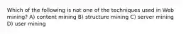 Which of the following is not one of the techniques used in Web mining? A) content mining B) structure mining C) server mining D) user mining