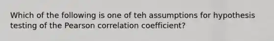 Which of the following is one of teh assumptions for hypothesis testing of the Pearson correlation coefficient?