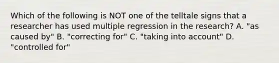 Which of the following is NOT one of the telltale signs that a researcher has used multiple regression in the research? A. "as caused by" B. "correcting for" C. "taking into account" D. "controlled for"