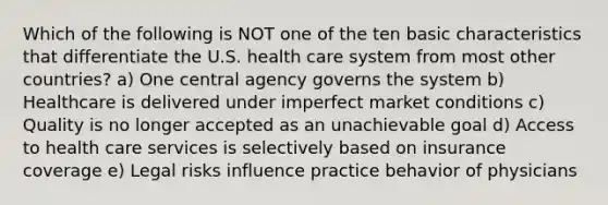 Which of the following is NOT one of the ten basic characteristics that differentiate the U.S. health care system from most other countries? a) One central agency governs the system b) Healthcare is delivered under imperfect market conditions c) Quality is no longer accepted as an unachievable goal d) Access to health care services is selectively based on insurance coverage e) Legal risks influence practice behavior of physicians