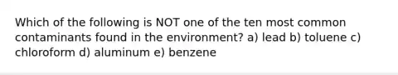 Which of the following is NOT one of the ten most common contaminants found in the environment? a) lead b) toluene c) chloroform d) aluminum e) benzene