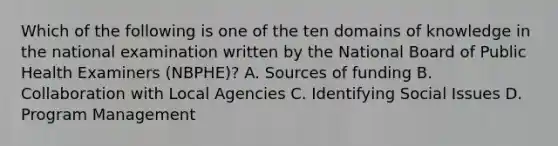 Which of the following is one of the ten domains of knowledge in the national examination written by the National Board of Public Health Examiners (NBPHE)? A. Sources of funding B. Collaboration with Local Agencies C. Identifying Social Issues D. Program Management