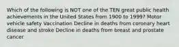 Which of the following is NOT one of the TEN great public health achievements in the United States from 1900 to 1999? Motor vehicle safety Vaccination Decline in deaths from coronary heart disease and stroke Decline in deaths from breast and prostate cancer