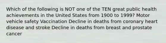 Which of the following is NOT one of the TEN great public health achievements in the United States from 1900 to 1999? Motor vehicle safety Vaccination Decline in deaths from coronary heart disease and stroke Decline in deaths from breast and prostate cancer