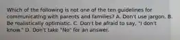 Which of the following is not one of the ten guidelines for communicating with parents and families? A. Don't use jargon. B. Be realistically optimistic. C. Don't be afraid to say, "I don't know." D. Don't take "No" for an answer.