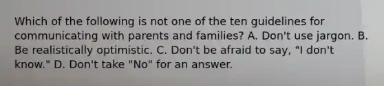 Which of the following is not one of the ten guidelines for communicating with parents and families? A. Don't use jargon. B. Be realistically optimistic. C. Don't be afraid to say, "I don't know." D. Don't take "No" for an answer.