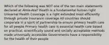 Which of the following was NOT one of the ten main statements declared at Alma-Ata? Health is a fundamental human right Universal Health Coverage is a right extended most efficiently through private insurance coverage All countries should cooperate in a spirit of partnership to ensure primary health care for all people Primary health care is essential health care based on practical, scientifically sound and socially acceptable methods made universally accessible Governments have a responsibility for the health of their people