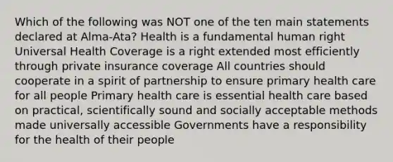 Which of the following was NOT one of the ten main statements declared at Alma-Ata? Health is a fundamental human right Universal Health Coverage is a right extended most efficiently through private insurance coverage All countries should cooperate in a spirit of partnership to ensure primary health care for all people Primary health care is essential health care based on practical, scientifically sound and socially acceptable methods made universally accessible Governments have a responsibility for the health of their people