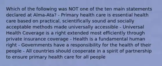 Which of the following was NOT one of the ten main statements declared at Alma-Ata? - Primary health care is essential health care based on practical, scientifically sound and socially acceptable methods made universally accessible - Universal Health Coverage is a right extended most efficiently through private insurance coverage - Health is a fundamental human right - Governments have a responsibility for the health of their people - All countries should cooperate in a spirit of partnership to ensure primary health care for all people